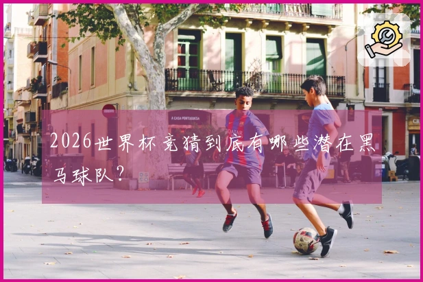 2026世界杯竞猜到底有哪些潜在黑马球队？